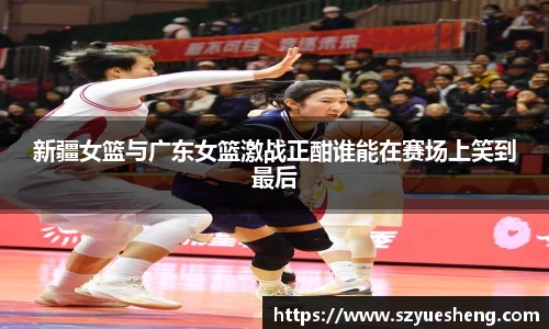 新疆女篮与广东女篮激战正酣谁能在赛场上笑到最后