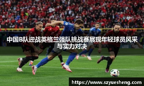 中国B队迎战英格兰强队挑战赛展现年轻球员风采与实力对决